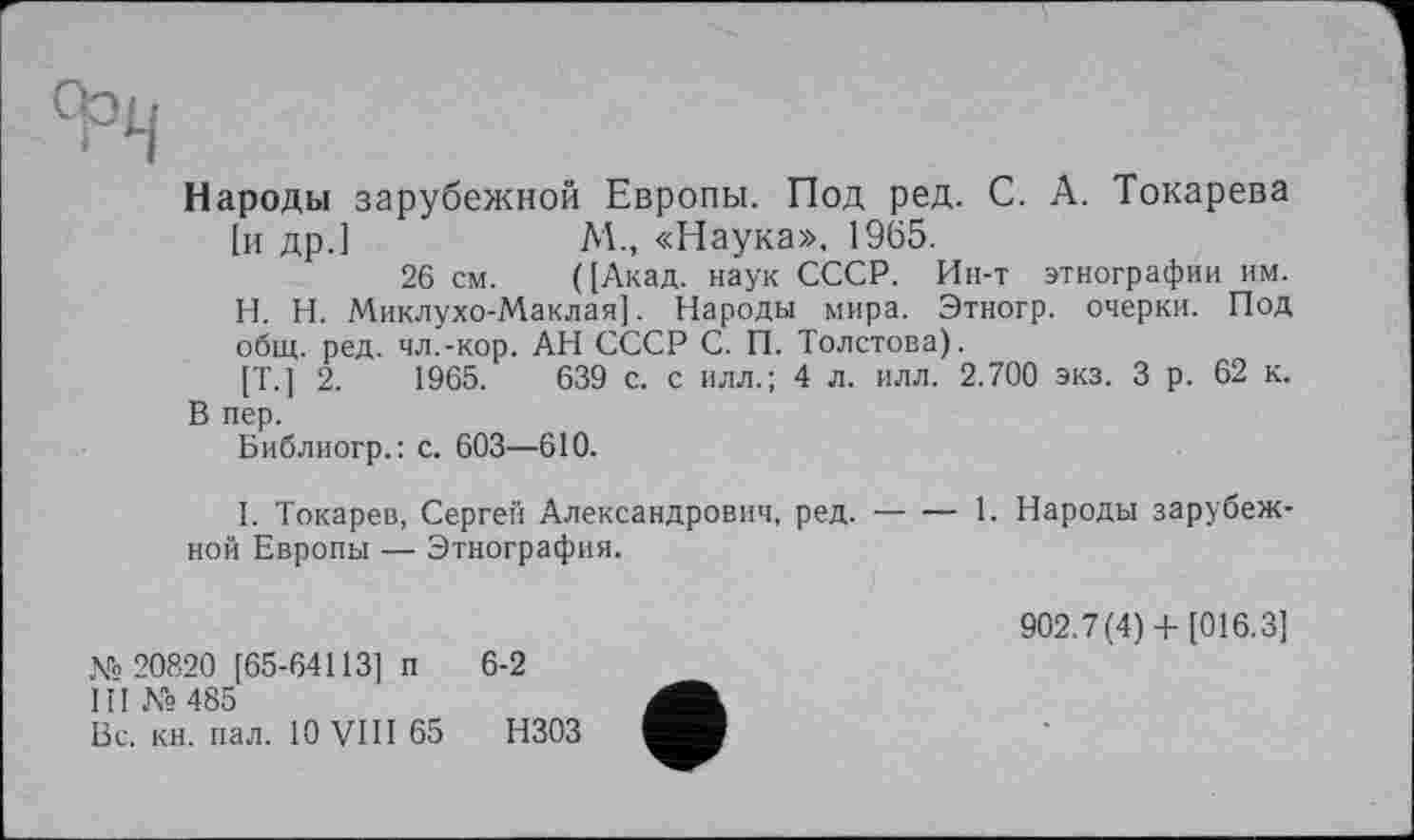 ﻿Народы зарубежной Европы. Под ред. С. А. Токарева [и др.]	М., «Наука». 1965.
26 см. ([Акад, наук СССР. Ин-т этнографии им.
H.	Н. Миклухо-Маклая]. Народы мира. Этногр. очерки. Под общ. ред. чл.-кор. АН СССР С. П. Толстова).
[T.J 2.	1965.	639 с. с илл.; 4 л. илл. 2.700 экз. 3 р. 62 к.
В пер.
Библиогр.: с. 603—610.
I.	Токарев, Сергей Александрович, ред.-1. Народы зарубеж-
ной Европы — Этнография.
М 20820 [65-64113] п 6-2
III № 485
Вс. кн. пал. 10 VIII 65 НЗОЗ
902.7(4) + [016.3]